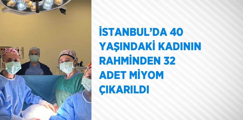 İSTANBUL’DA 40 YAŞINDAKİ KADININ RAHMİNDEN 32 ADET MİYOM ÇIKARILDI