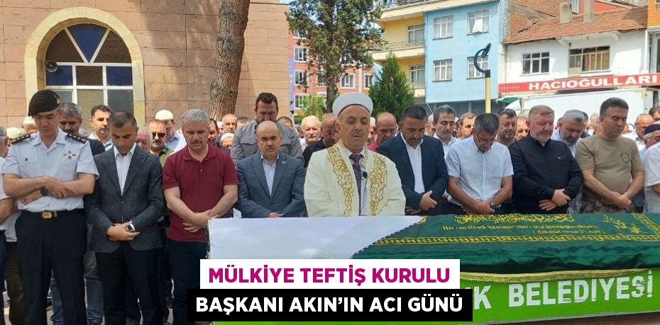 MÜLKİYE TEFTİŞ KURULU BAŞKANI AKIN’IN ACI GÜNÜ