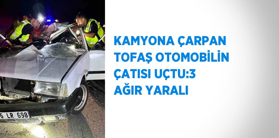 KAMYONA ÇARPAN TOFAŞ OTOMOBİLİN ÇATISI UÇTU:3 AĞIR YARALI