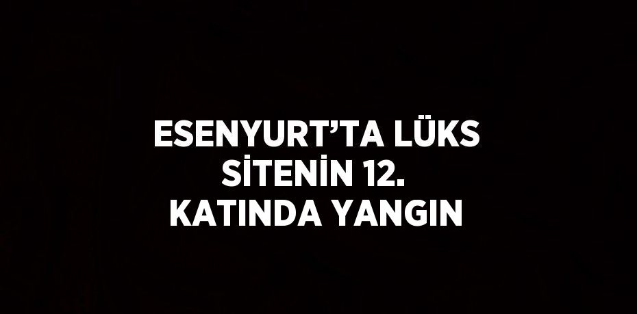 ESENYURT’TA LÜKS SİTENİN 12. KATINDA YANGIN