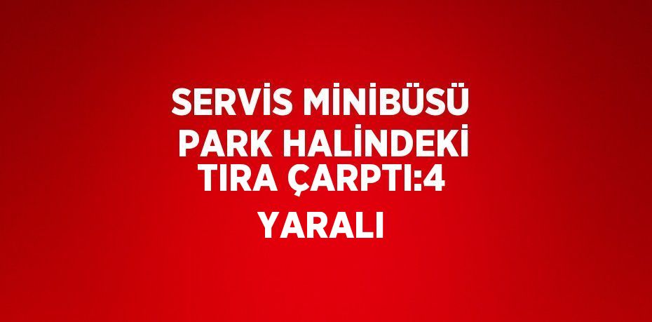 SERVİS MİNİBÜSÜ PARK HALİNDEKİ TIRA ÇARPTI:4 YARALI