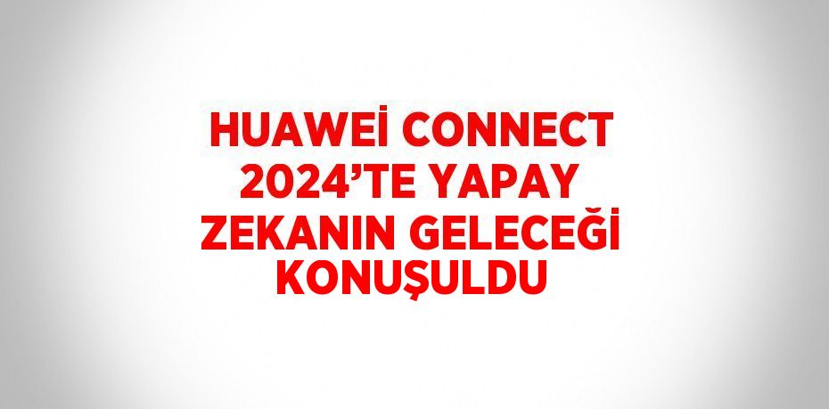 HUAWEİ CONNECT 2024’TE YAPAY ZEKANIN GELECEĞİ KONUŞULDU