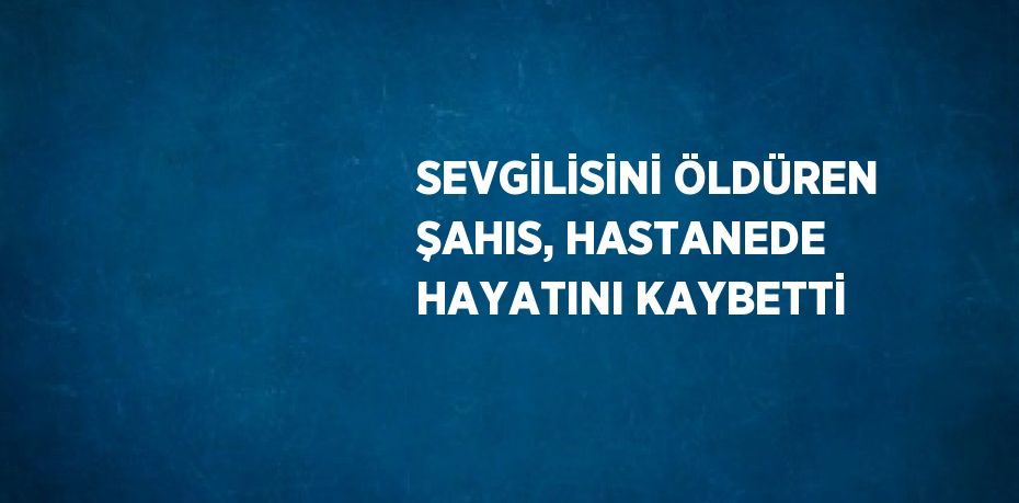 SEVGİLİSİNİ ÖLDÜREN ŞAHIS, HASTANEDE HAYATINI KAYBETTİ