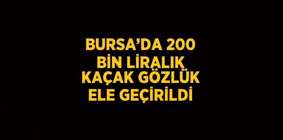 BURSA’DA 200 BİN LİRALIK KAÇAK GÖZLÜK ELE GEÇİRİLDİ