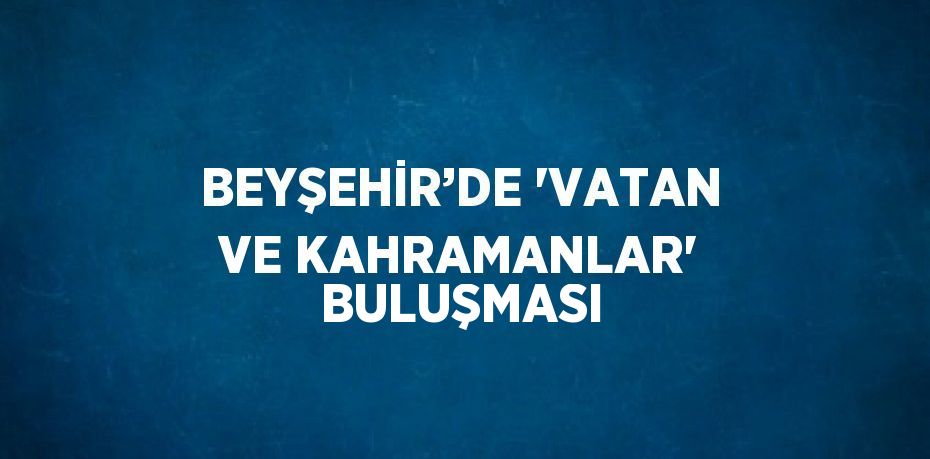 BEYŞEHİR’DE 'VATAN VE KAHRAMANLAR' BULUŞMASI