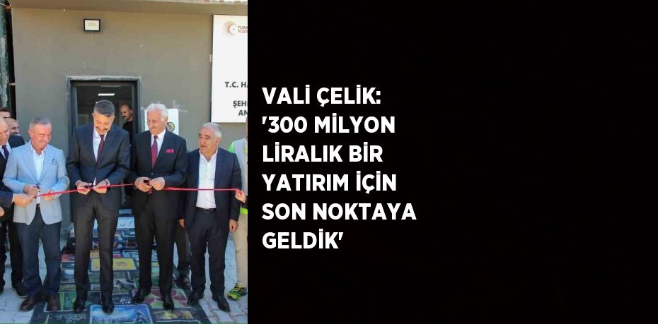 VALİ ÇELİK: '300 MİLYON LİRALIK BİR YATIRIM İÇİN SON NOKTAYA GELDİK'