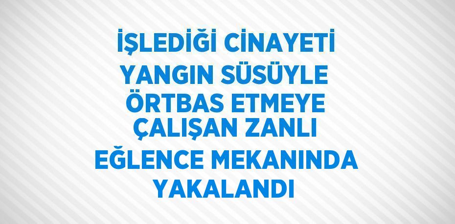 İŞLEDİĞİ CİNAYETİ YANGIN SÜSÜYLE ÖRTBAS ETMEYE ÇALIŞAN ZANLI EĞLENCE MEKANINDA YAKALANDI