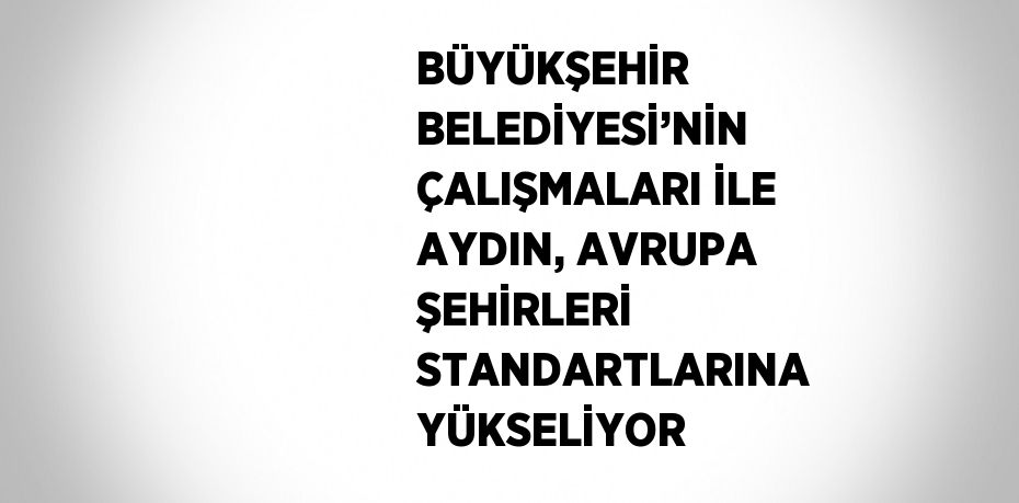 BÜYÜKŞEHİR BELEDİYESİ’NİN ÇALIŞMALARI İLE AYDIN, AVRUPA ŞEHİRLERİ STANDARTLARINA YÜKSELİYOR