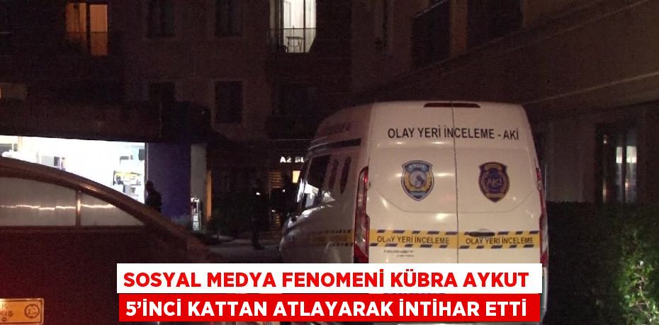 SOSYAL MEDYA FENOMENİ KÜBRA AYKUT 5’İNCİ KATTAN ATLAYARAK İNTİHAR ETTİ