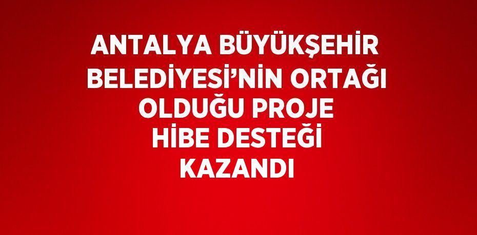 ANTALYA BÜYÜKŞEHİR BELEDİYESİ’NİN ORTAĞI OLDUĞU PROJE HİBE DESTEĞİ KAZANDI