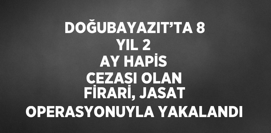 DOĞUBAYAZIT’TA 8 YIL 2 AY HAPİS CEZASI OLAN FİRARİ, JASAT OPERASYONUYLA YAKALANDI