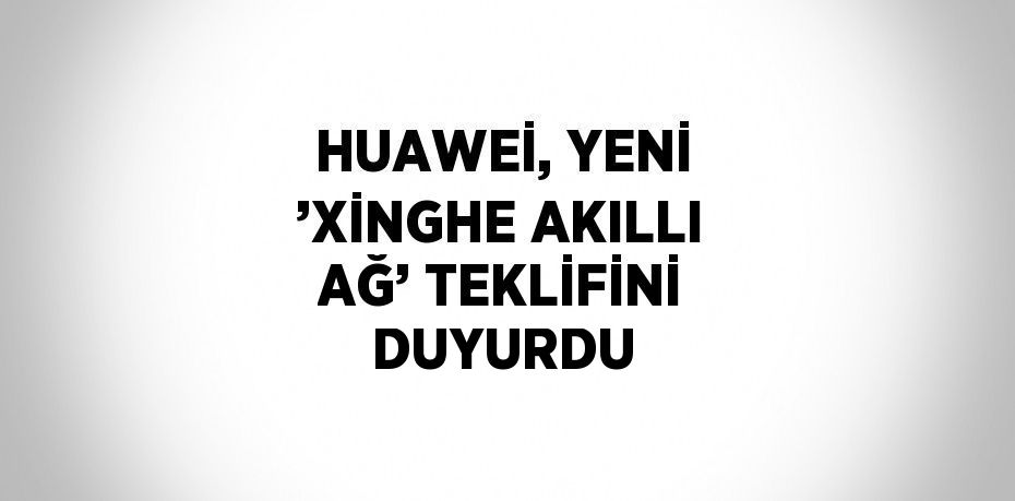 HUAWEİ, YENİ ’XİNGHE AKILLI AĞ’ TEKLİFİNİ DUYURDU