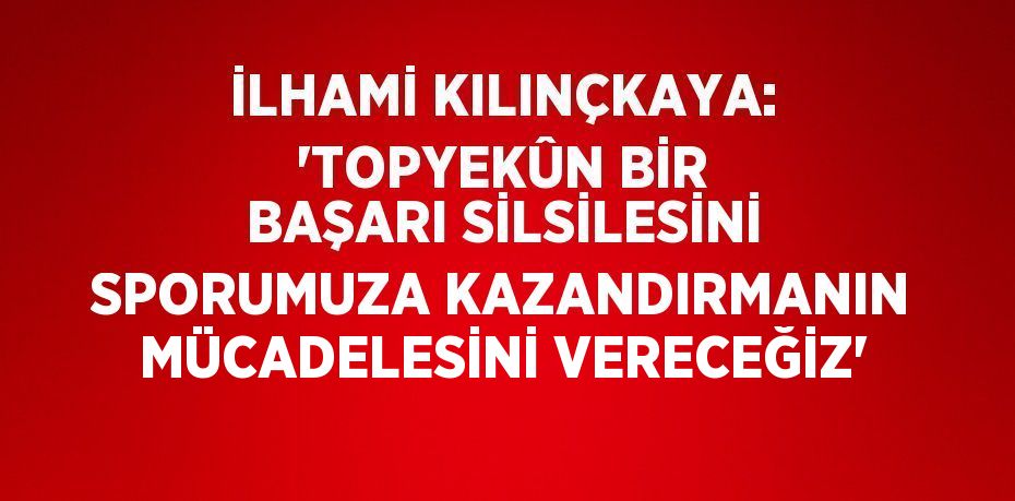 İLHAMİ KILINÇKAYA: 'TOPYEKÛN BİR BAŞARI SİLSİLESİNİ SPORUMUZA KAZANDIRMANIN MÜCADELESİNİ VERECEĞİZ'