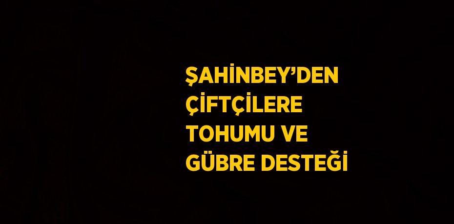 ŞAHİNBEY’DEN ÇİFTÇİLERE TOHUMU VE GÜBRE DESTEĞİ