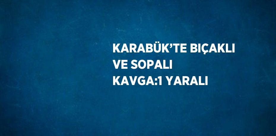 KARABÜK’TE BIÇAKLI VE SOPALI KAVGA:1 YARALI