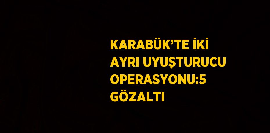 KARABÜK’TE İKİ AYRI UYUŞTURUCU OPERASYONU:5 GÖZALTI