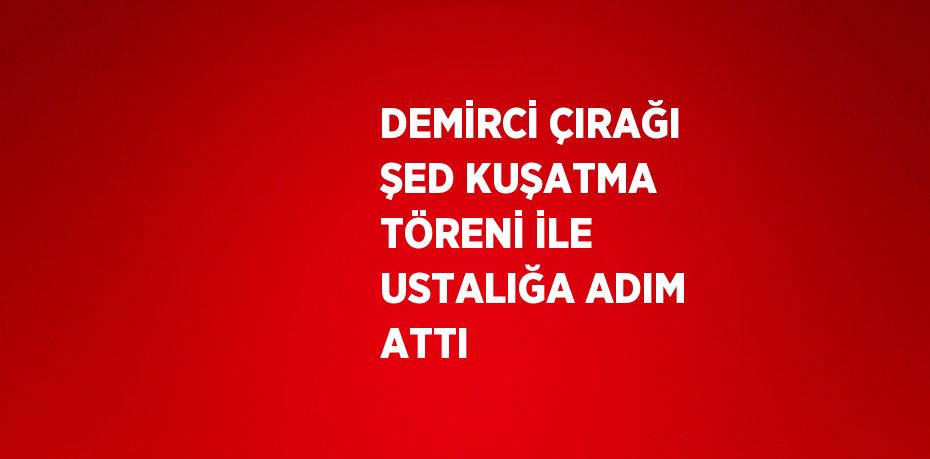 DEMİRCİ ÇIRAĞI ŞED KUŞATMA TÖRENİ İLE USTALIĞA ADIM ATTI