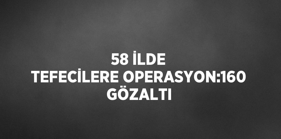 58 İLDE TEFECİLERE OPERASYON:160 GÖZALTI