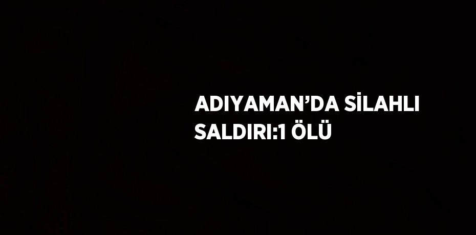 ADIYAMAN’DA SİLAHLI SALDIRI:1 ÖLÜ