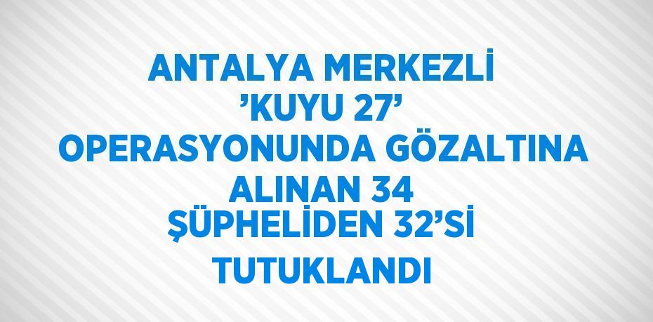 ANTALYA MERKEZLİ ’KUYU 27’ OPERASYONUNDA GÖZALTINA ALINAN 34 ŞÜPHELİDEN 32’Sİ TUTUKLANDI