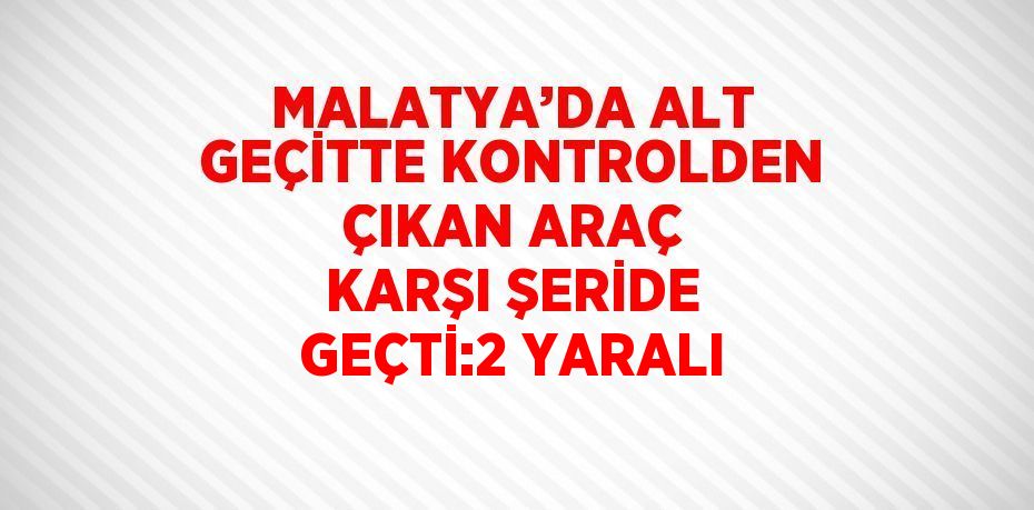 MALATYA’DA ALT GEÇİTTE KONTROLDEN ÇIKAN ARAÇ KARŞI ŞERİDE GEÇTİ:2 YARALI