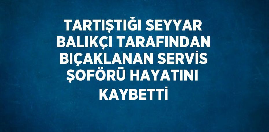 TARTIŞTIĞI SEYYAR BALIKÇI TARAFINDAN BIÇAKLANAN SERVİS ŞOFÖRÜ HAYATINI KAYBETTİ