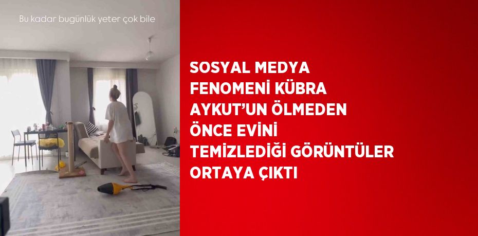 SOSYAL MEDYA FENOMENİ KÜBRA AYKUT’UN ÖLMEDEN ÖNCE EVİNİ TEMİZLEDİĞİ GÖRÜNTÜLER ORTAYA ÇIKTI