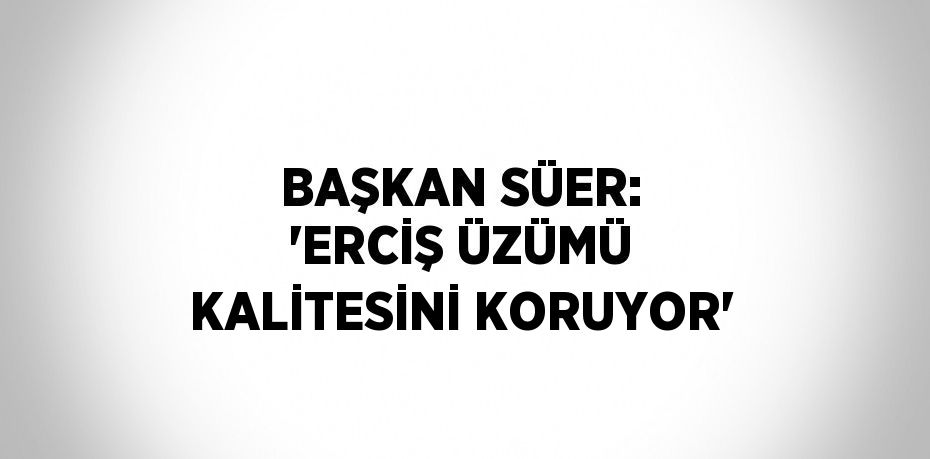 BAŞKAN SÜER: 'ERCİŞ ÜZÜMÜ KALİTESİNİ KORUYOR'