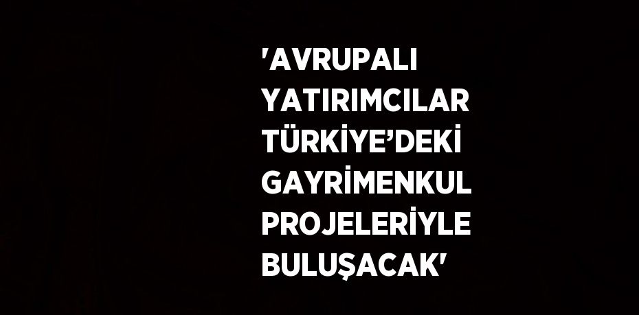 'AVRUPALI YATIRIMCILAR TÜRKİYE’DEKİ GAYRİMENKUL PROJELERİYLE BULUŞACAK'