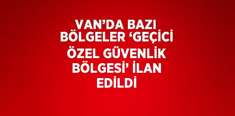 VAN’DA BAZI BÖLGELER ‘GEÇİCİ ÖZEL GÜVENLİK BÖLGESİ’ İLAN EDİLDİ