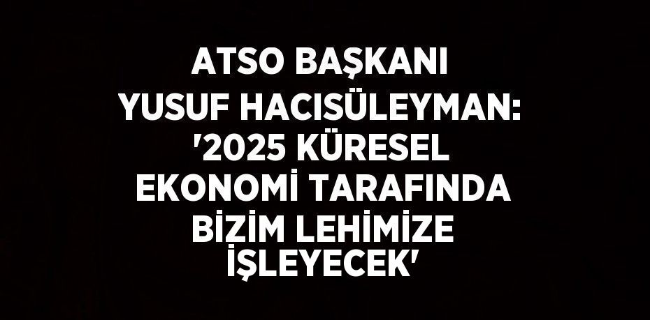 ATSO BAŞKANI YUSUF HACISÜLEYMAN: '2025 KÜRESEL EKONOMİ TARAFINDA BİZİM LEHİMİZE İŞLEYECEK'