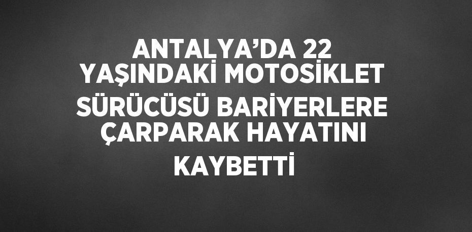 ANTALYA’DA 22 YAŞINDAKİ MOTOSİKLET SÜRÜCÜSÜ BARİYERLERE ÇARPARAK HAYATINI KAYBETTİ