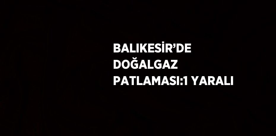 BALIKESİR’DE DOĞALGAZ PATLAMASI:1 YARALI