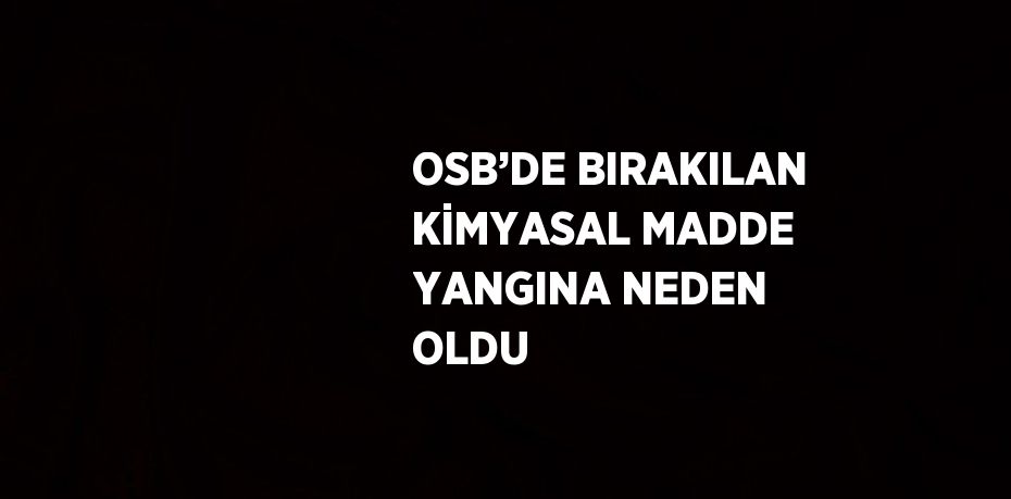 OSB’DE BIRAKILAN KİMYASAL MADDE YANGINA NEDEN OLDU