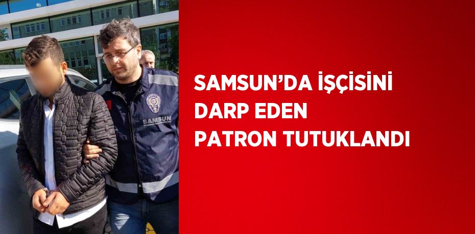 SAMSUN’DA İŞÇİSİNİ DARP EDEN PATRON TUTUKLANDI