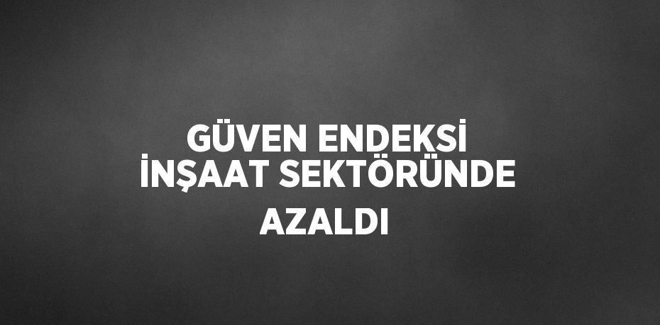 GÜVEN ENDEKSİ İNŞAAT SEKTÖRÜNDE AZALDI