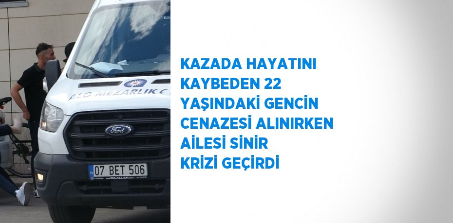 KAZADA HAYATINI KAYBEDEN 22 YAŞINDAKİ GENCİN CENAZESİ ALINIRKEN AİLESİ SİNİR KRİZİ GEÇİRDİ