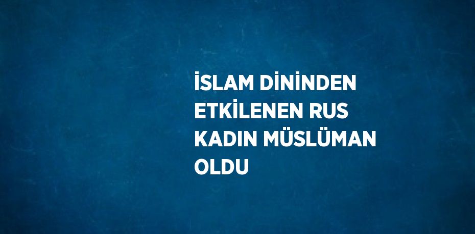 İSLAM DİNİNDEN ETKİLENEN RUS KADIN MÜSLÜMAN OLDU