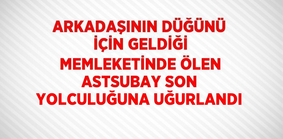 ARKADAŞININ DÜĞÜNÜ İÇİN GELDİĞİ MEMLEKETİNDE ÖLEN ASTSUBAY SON YOLCULUĞUNA UĞURLANDI