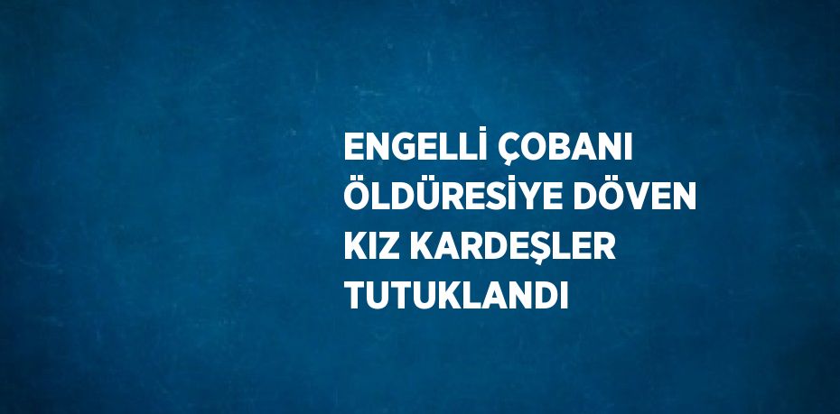 ENGELLİ ÇOBANI ÖLDÜRESİYE DÖVEN KIZ KARDEŞLER TUTUKLANDI