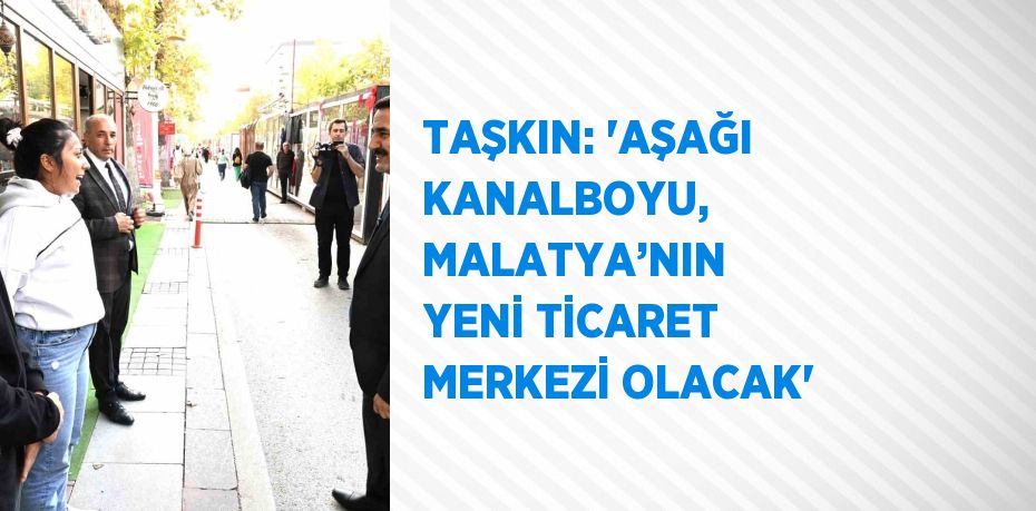 TAŞKIN: 'AŞAĞI KANALBOYU, MALATYA’NIN YENİ TİCARET MERKEZİ OLACAK'