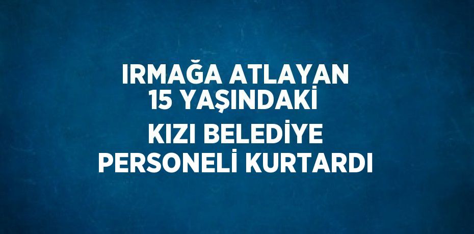 IRMAĞA ATLAYAN 15 YAŞINDAKİ KIZI BELEDİYE PERSONELİ KURTARDI