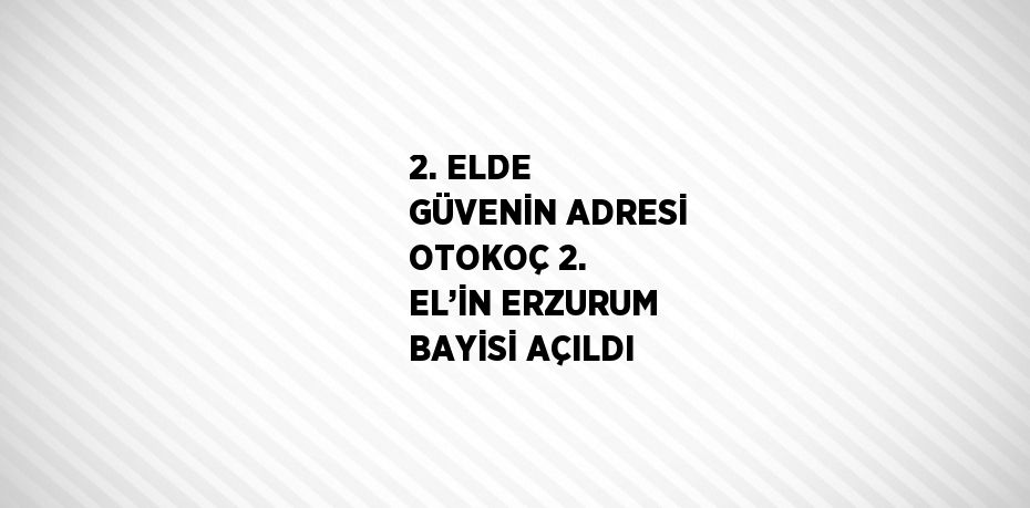 2. ELDE GÜVENİN ADRESİ OTOKOÇ 2. EL’İN ERZURUM BAYİSİ AÇILDI