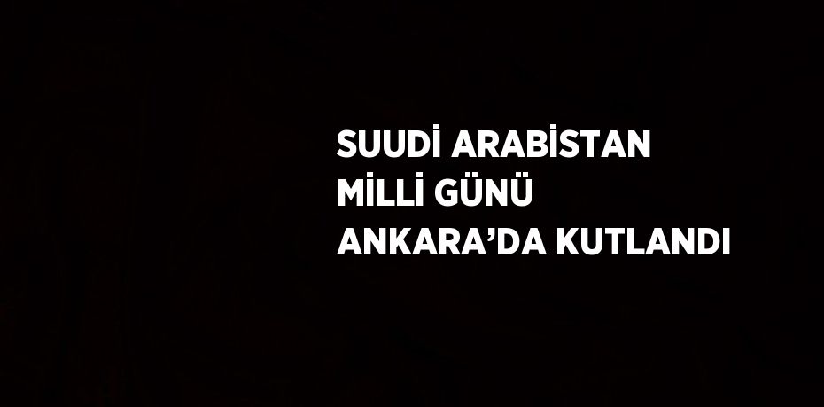 SUUDİ ARABİSTAN MİLLİ GÜNÜ ANKARA’DA KUTLANDI