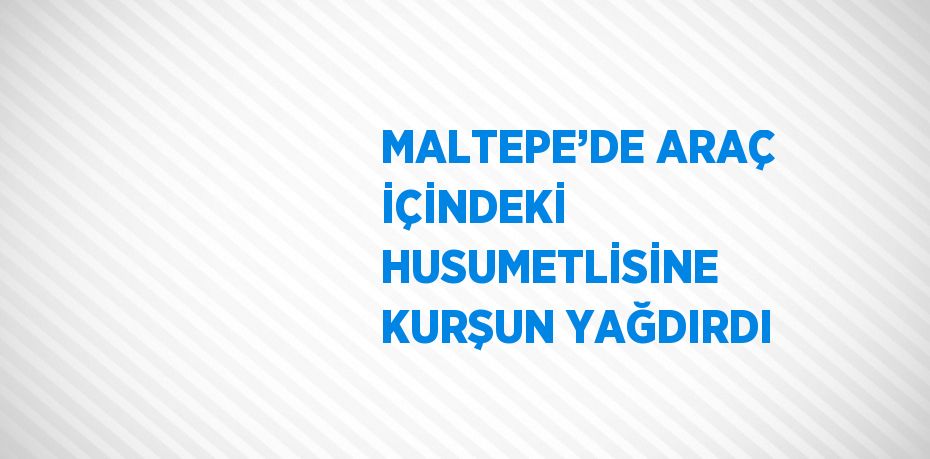 MALTEPE’DE ARAÇ İÇİNDEKİ HUSUMETLİSİNE KURŞUN YAĞDIRDI