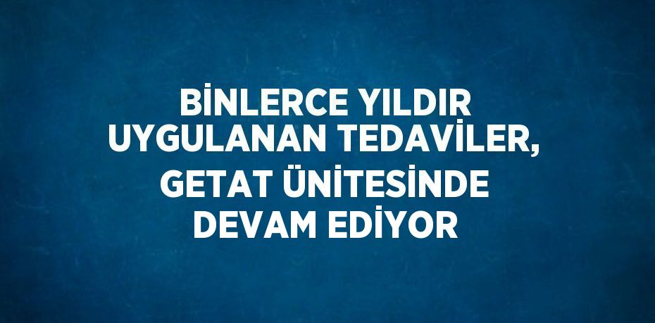 BİNLERCE YILDIR UYGULANAN TEDAVİLER, GETAT ÜNİTESİNDE DEVAM EDİYOR