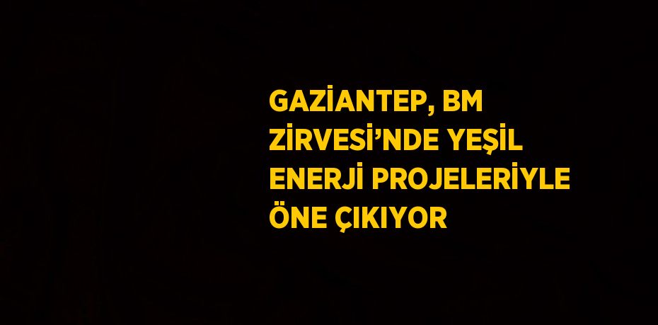 GAZİANTEP, BM ZİRVESİ’NDE YEŞİL ENERJİ PROJELERİYLE ÖNE ÇIKIYOR