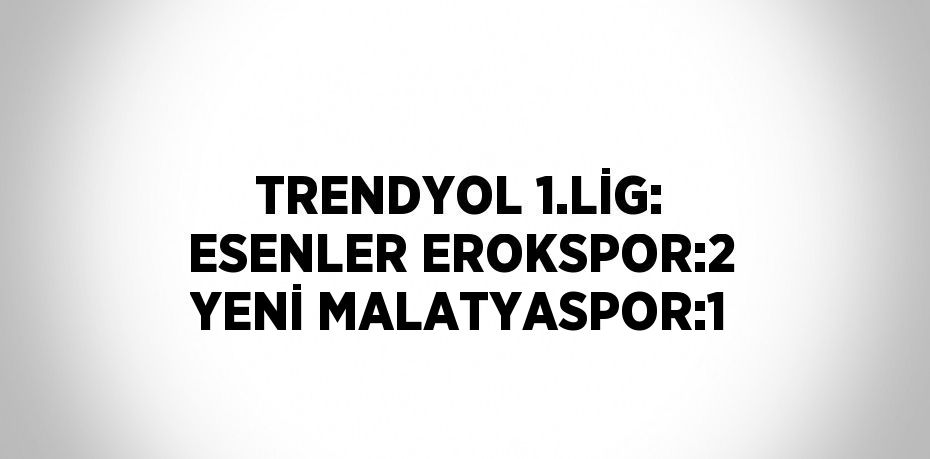 TRENDYOL 1.LİG: ESENLER EROKSPOR:2 YENİ MALATYASPOR:1