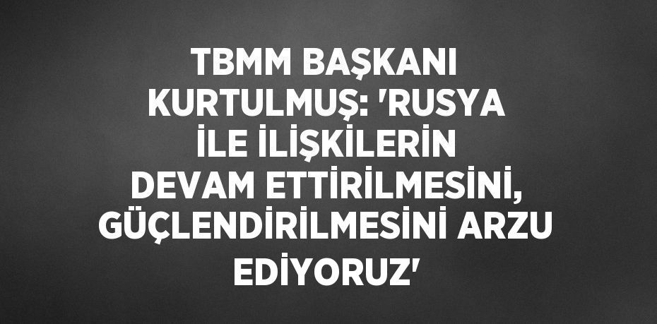 TBMM BAŞKANI KURTULMUŞ: 'RUSYA İLE İLİŞKİLERİN DEVAM ETTİRİLMESİNİ, GÜÇLENDİRİLMESİNİ ARZU EDİYORUZ'