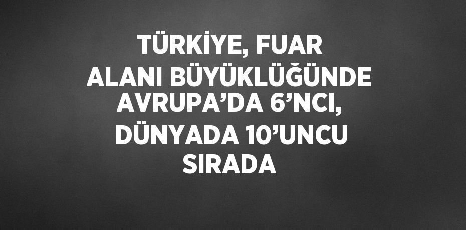 TÜRKİYE, FUAR ALANI BÜYÜKLÜĞÜNDE AVRUPA’DA 6’NCI, DÜNYADA 10’UNCU SIRADA